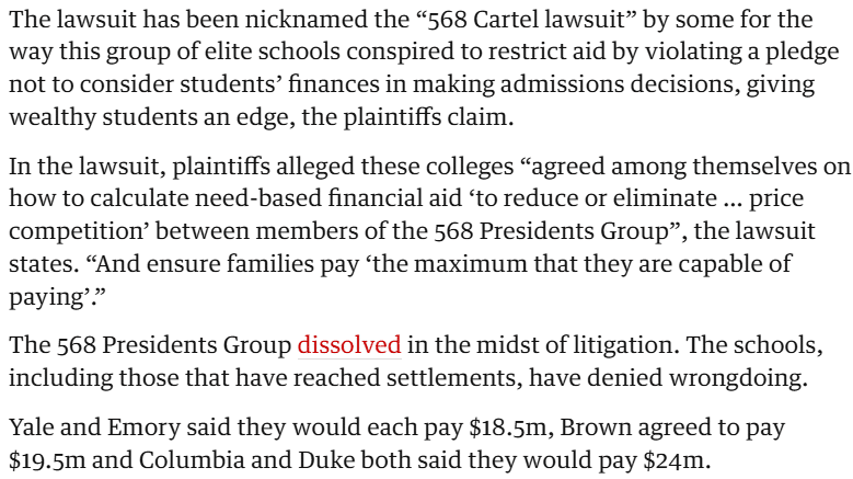 The lawsuit has been nicknamed the “568 Cartel lawsuit” by some for the way this group of elite schools conspired to restrict aid by violating a pledge not to consider students’ finances in making admissions decisions, giving wealthy students an edge, the plaintiffs claim. In the lawsuit, plaintiffs alleged these colleges “agreed among themselves on how to calculate need-based financial aid ‘to reduce or eliminate … price competition’ between members of the 568 Presidents Group”, the lawsuit states. “And ensure families pay ‘the maximum that they are capable of paying’.” The 568 Presidents Group dissolved in the midst of litigation. The schools, including those that have reached settlements, have denied wrongdoing. Yale and Emory said they would each pay $18.5m, Brown agreed to pay $19.5m and Columbia and Duke both said they would pay $24m.